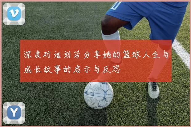 深度对话刘芳分享她的篮球人生与成长故事的启示与反思
