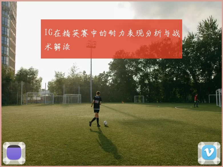 IG在精英赛中的耐力表现分析与战术解读