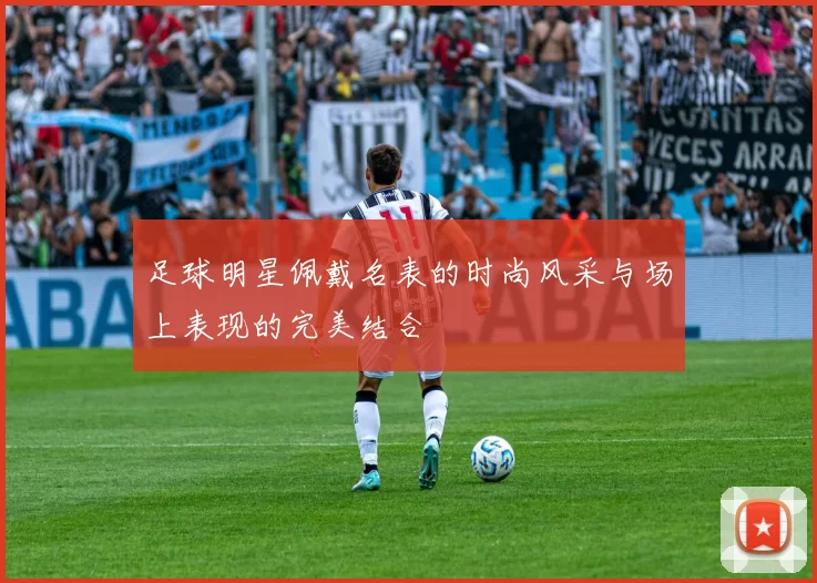 足球明星佩戴名表的时尚风采与场上表现的完美结合