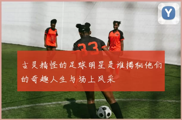 古灵精怪的足球明星是谁揭秘他们的奇趣人生与场上风采