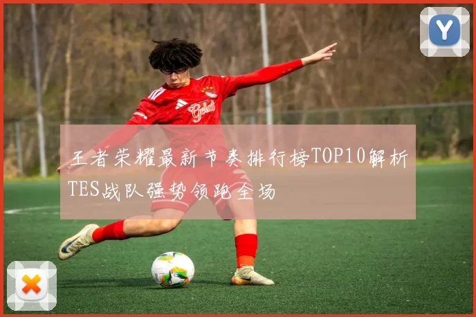 王者荣耀最新节奏排行榜TOP10解析TES战队强势领跑全场