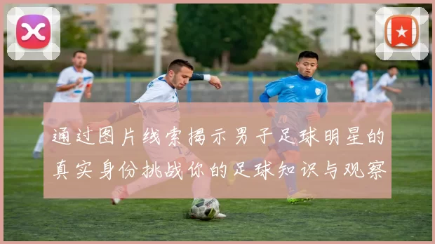 通过图片线索揭示男子足球明星的真实身份挑战你的足球知识与观察力
