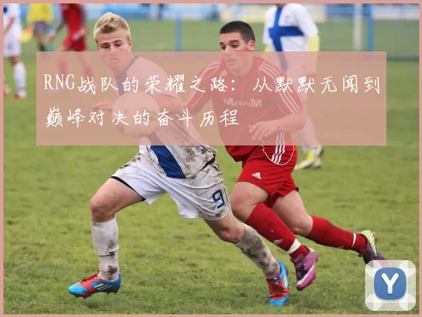 RNG战队的荣耀之路：从默默无闻到巅峰对决的奋斗历程