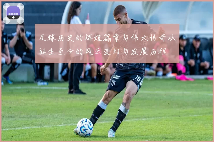 足球历史的辉煌篇章与伟大传奇从诞生至今的风云变幻与发展历程