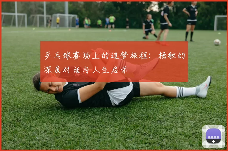 乒乓球赛场上的追梦旅程：杨敏的深度对话与人生启示