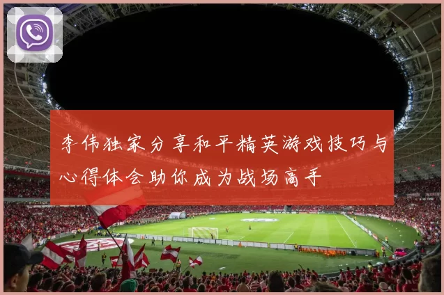 李伟独家分享和平精英游戏技巧与心得体会助你成为战场高手