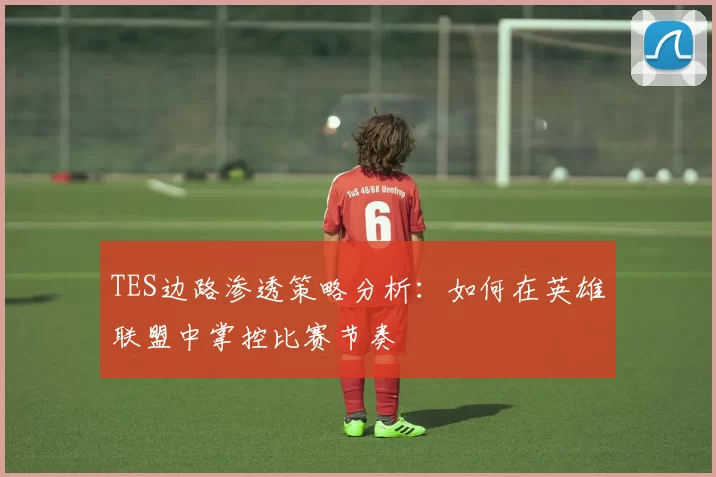 TES边路渗透策略分析：如何在英雄联盟中掌控比赛节奏