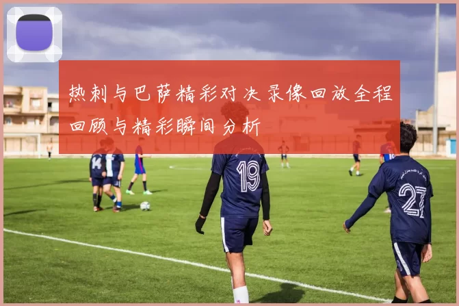 热刺与巴萨精彩对决录像回放全程回顾与精彩瞬间分析