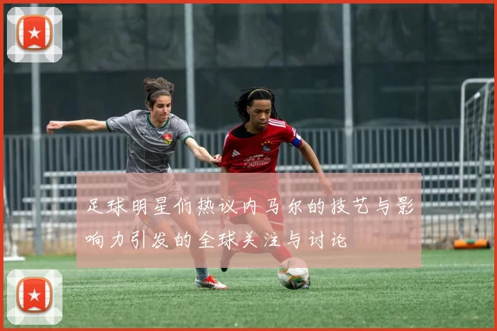 足球明星们热议内马尔的技艺与影响力引发的全球关注与讨论