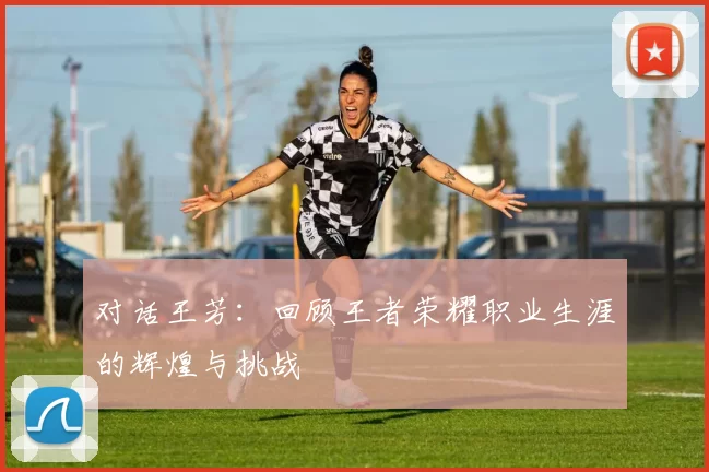 对话王芳：回顾王者荣耀职业生涯的辉煌与挑战