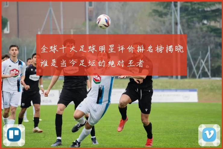 全球十大足球明星评价排名榜揭晓谁是当今足坛的绝对王者