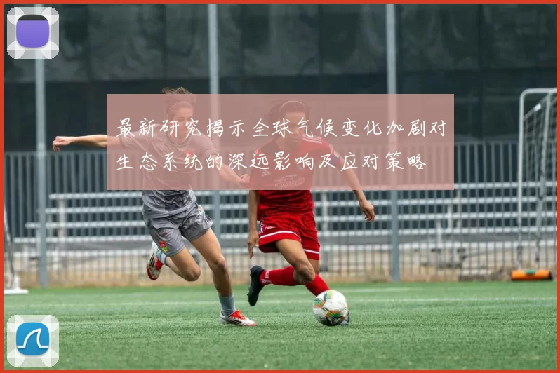 最新研究揭示全球气候变化加剧对生态系统的深远影响及应对策略