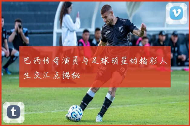 巴西传奇演员与足球明星的精彩人生交汇点揭秘