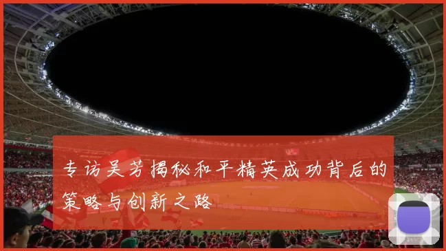 专访吴芳揭秘和平精英成功背后的策略与创新之路