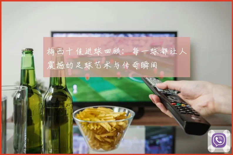 梅西十佳进球回顾：每一球都让人震撼的足球艺术与传奇瞬间