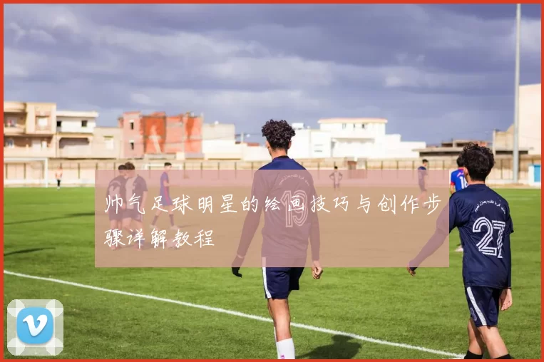 帅气足球明星的绘画技巧与创作步骤详解教程