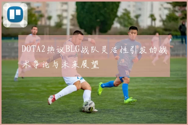 DOTA2热议BLG战队灵活性引发的战术争论与未来展望