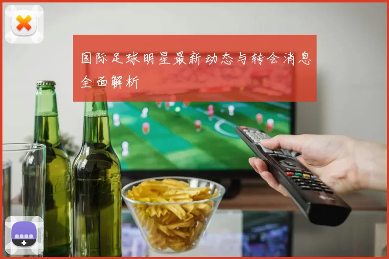 国际足球明星最新动态与转会消息全面解析