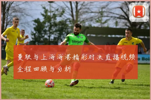 曼联与上海海港精彩对决直播视频全程回顾与分析