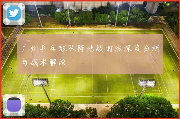 广州乒乓球队阵地战打法深度分析与战术解读