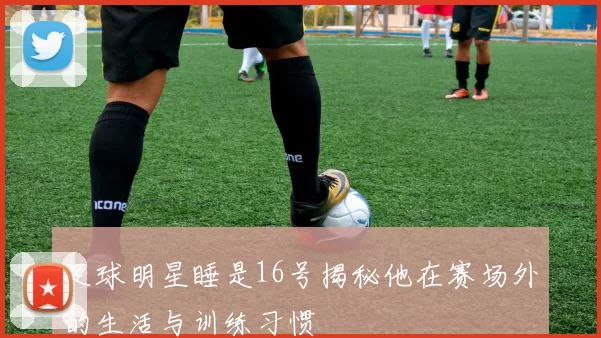 足球明星睡是16号揭秘他在赛场外的生活与训练习惯