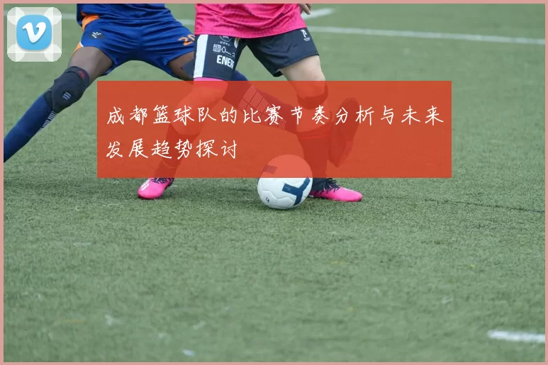 成都篮球队的比赛节奏分析与未来发展趋势探讨