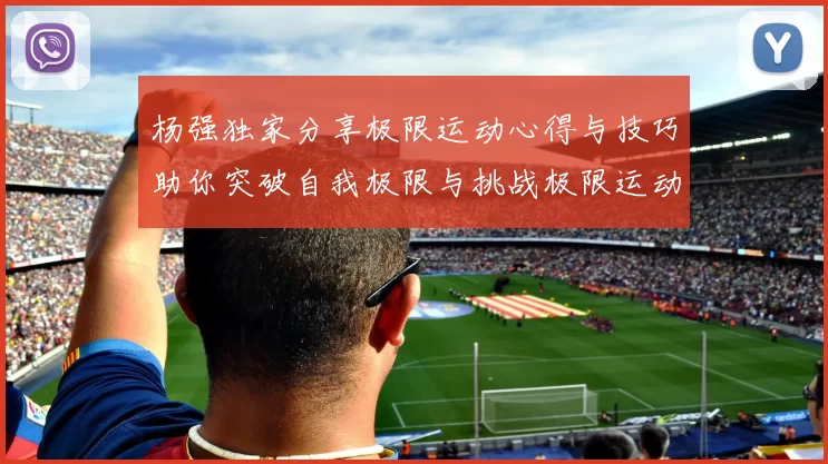 杨强独家分享极限运动心得与技巧助你突破自我极限与挑战极限运动的乐趣