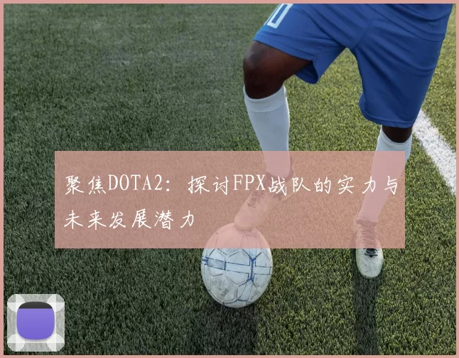 聚焦DOTA2：探讨FPX战队的实力与未来发展潜力
