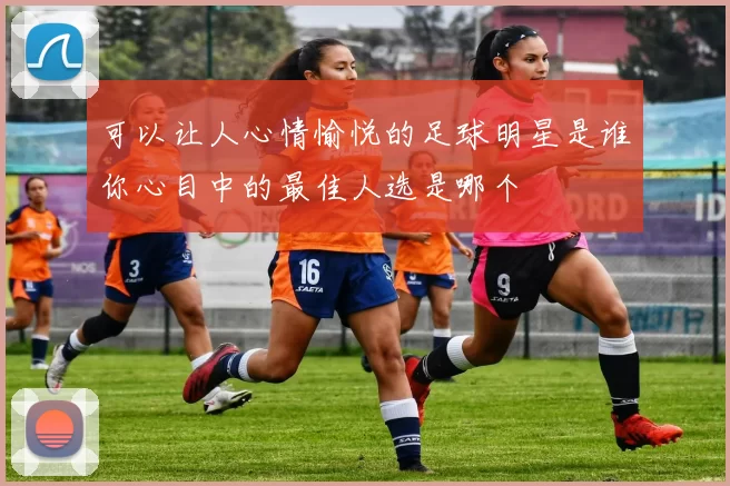 可以让人心情愉悦的足球明星是谁你心目中的最佳人选是哪个