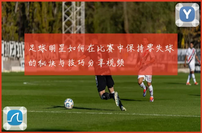 足球明星如何在比赛中保持零失球的秘诀与技巧分享视频