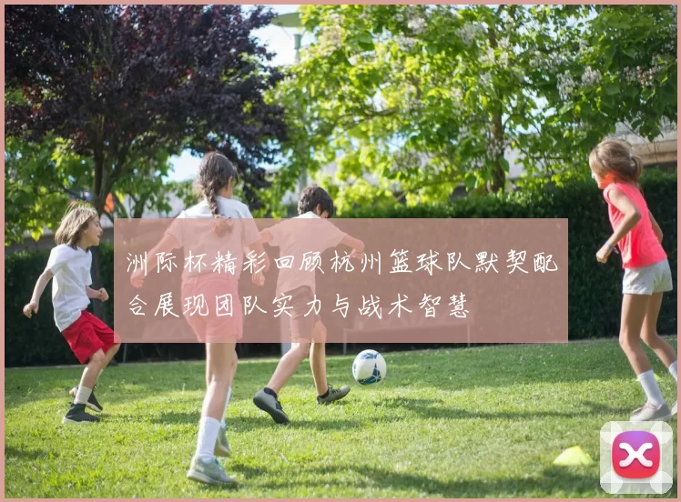 洲际杯精彩回顾杭州篮球队默契配合展现团队实力与战术智慧