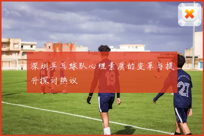 深圳乒乓球队心理素质的变革与提升探讨热议