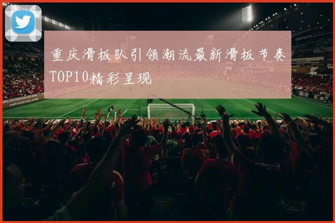 重庆滑板队引领潮流最新滑板节奏TOP10精彩呈现