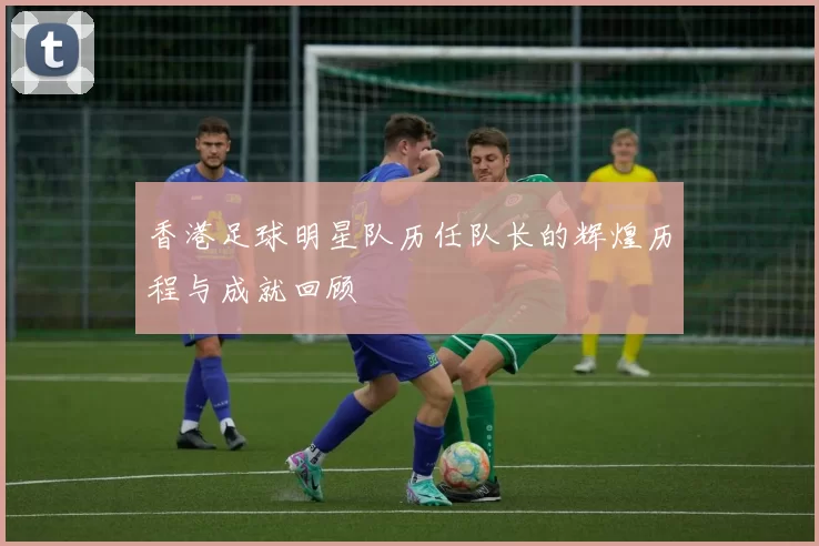 香港足球明星队历任队长的辉煌历程与成就回顾