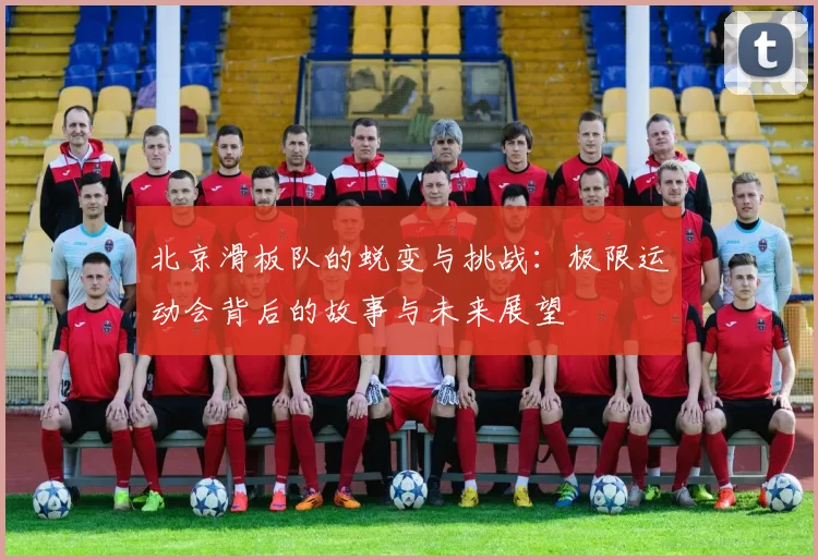 北京滑板队的蜕变与挑战：极限运动会背后的故事与未来展望