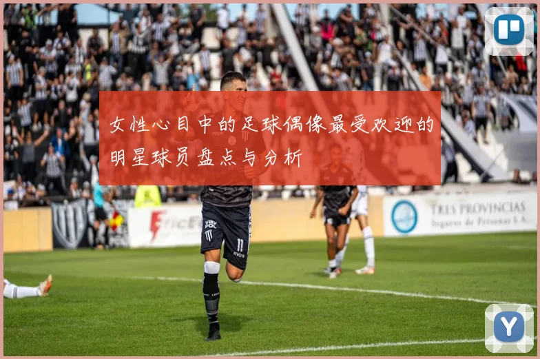 女性心目中的足球偶像最受欢迎的明星球员盘点与分析