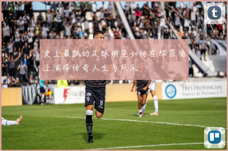 史上最飘的足球明星如何在绿茵场上演绎传奇人生与风采