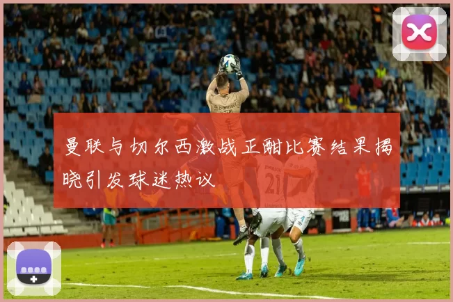 曼联与切尔西激战正酣比赛结果揭晓引发球迷热议