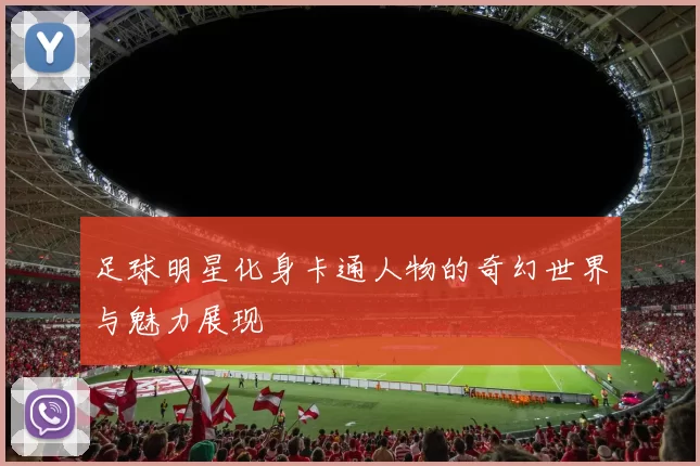 足球明星化身卡通人物的奇幻世界与魅力展现