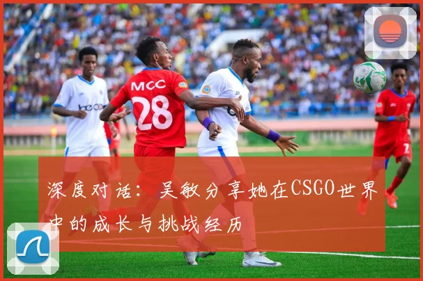 深度对话：吴敏分享她在CSGO世界中的成长与挑战经历