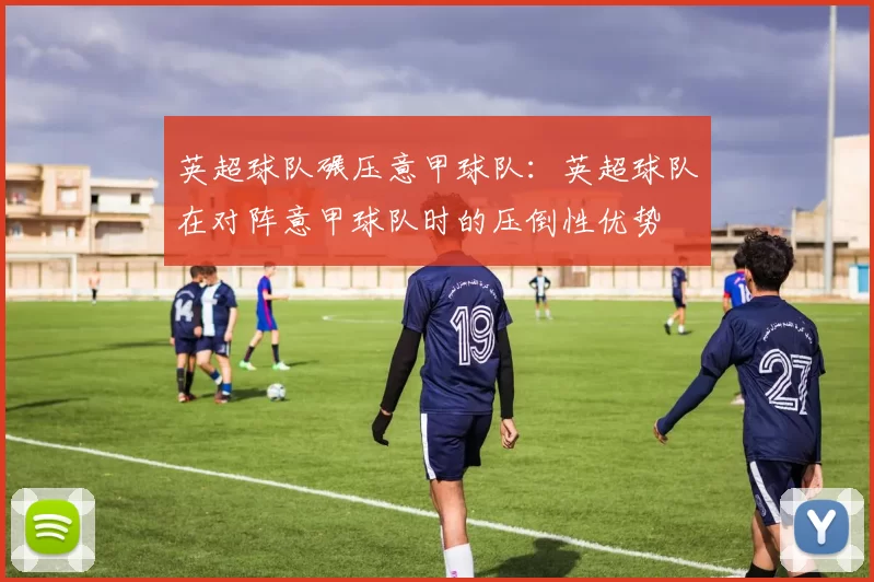 英超球队碾压意甲球队：英超球队在对阵意甲球队时的压倒性优势