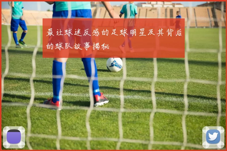 最让球迷反感的足球明星及其背后的球队故事揭秘