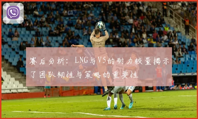赛后分析：LNG与V5的耐力较量揭示了团队韧性与策略的重要性