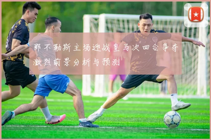 那不勒斯主场迎战皇马次回合争夺激烈前景分析与预测