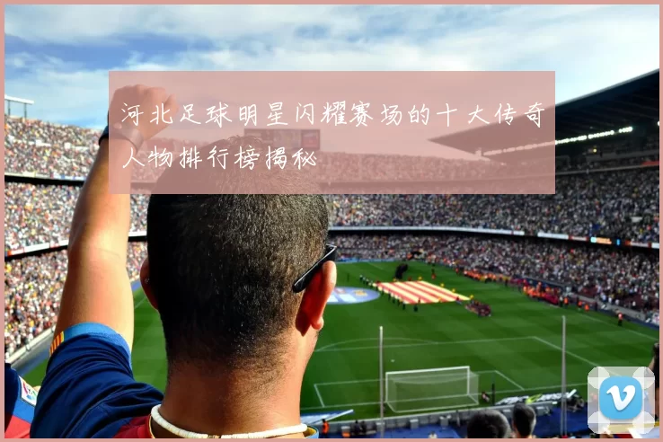 河北足球明星闪耀赛场的十大传奇人物排行榜揭秘