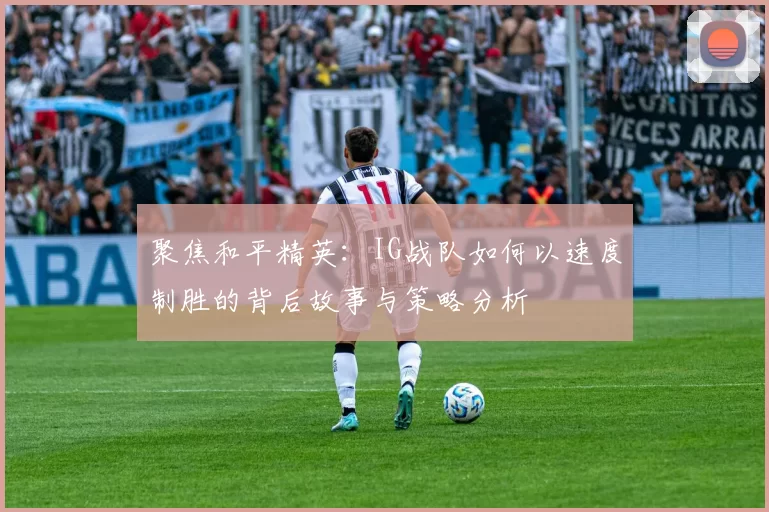 聚焦和平精英：IG战队如何以速度制胜的背后故事与策略分析