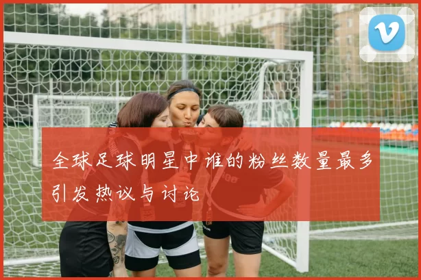 全球足球明星中谁的粉丝数量最多引发热议与讨论