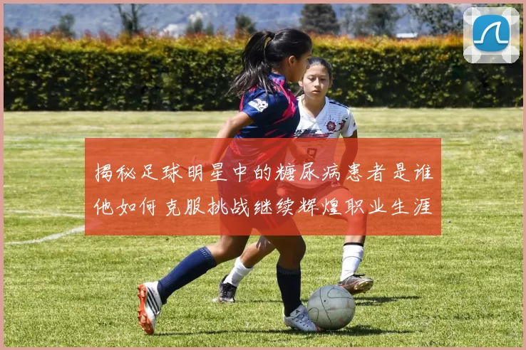 揭秘足球明星中的糖尿病患者是谁他如何克服挑战继续辉煌职业生涯