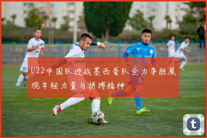 U22中国队迎战墨西哥队全力争胜展现年轻力量与拼搏精神