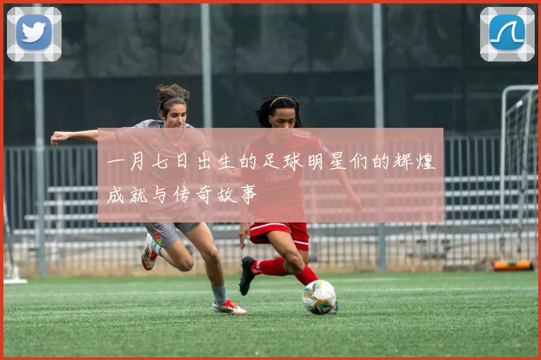 一月七日出生的足球明星们的辉煌成就与传奇故事